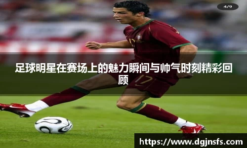 足球明星在赛场上的魅力瞬间与帅气时刻精彩回顾