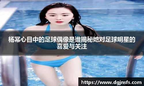 杨幂心目中的足球偶像是谁揭秘她对足球明星的喜爱与关注